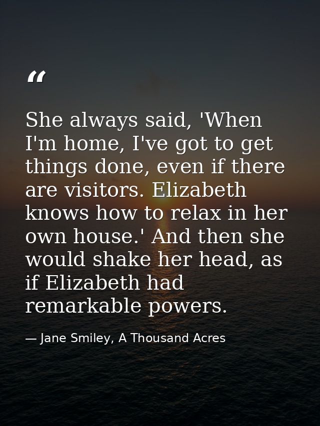 She always said, 'When I'm home, I've got to get things done, even if there are visitors. Elizabeth knows how to relax i — Jane Smiley, A Thousand Acres