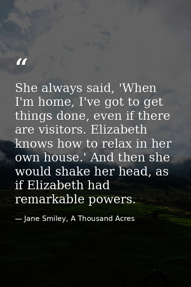 She always said, 'When I'm home, I've got to get things done, even if there are visitors. Elizabeth knows how to relax i — Jane Smiley, A Thousand Acres