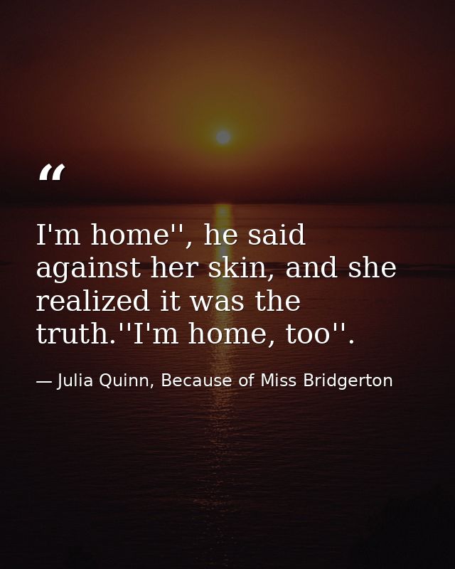 I'm home'', he said against her skin, and she realized it was the truth.''I'm home, too''. — Julia Quinn, Because of Miss Bridgerton