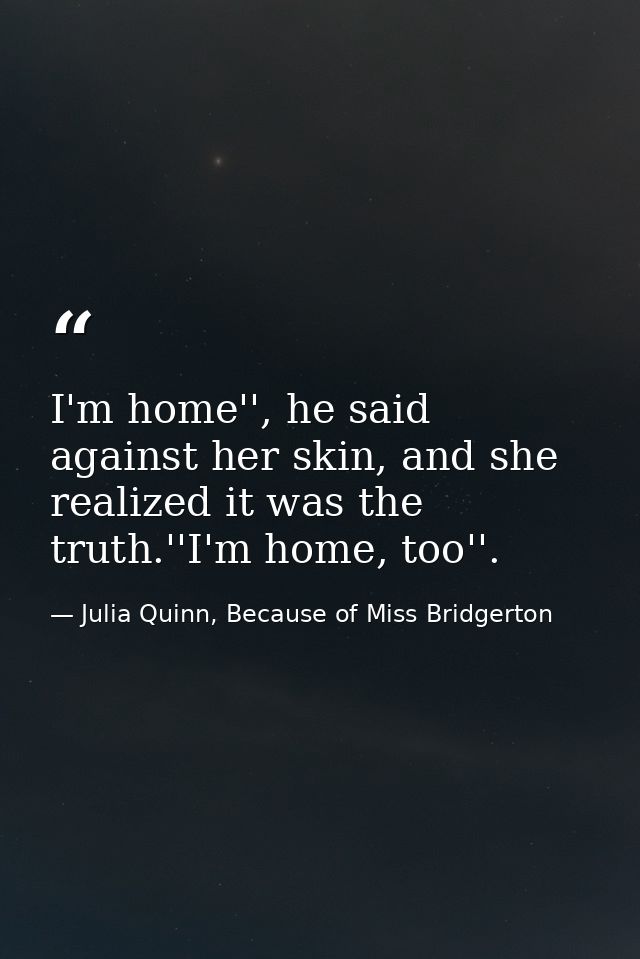 I'm home'', he said against her skin, and she realized it was the truth.''I'm home, too''. — Julia Quinn, Because of Miss Bridgerton