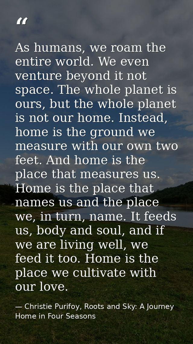As humans, we roam the entire world. We even venture beyond it not space. The whole planet is ours, but the whole planet — Christie Purifoy, Roots and Sky: A Journey Home in Four Seasons
