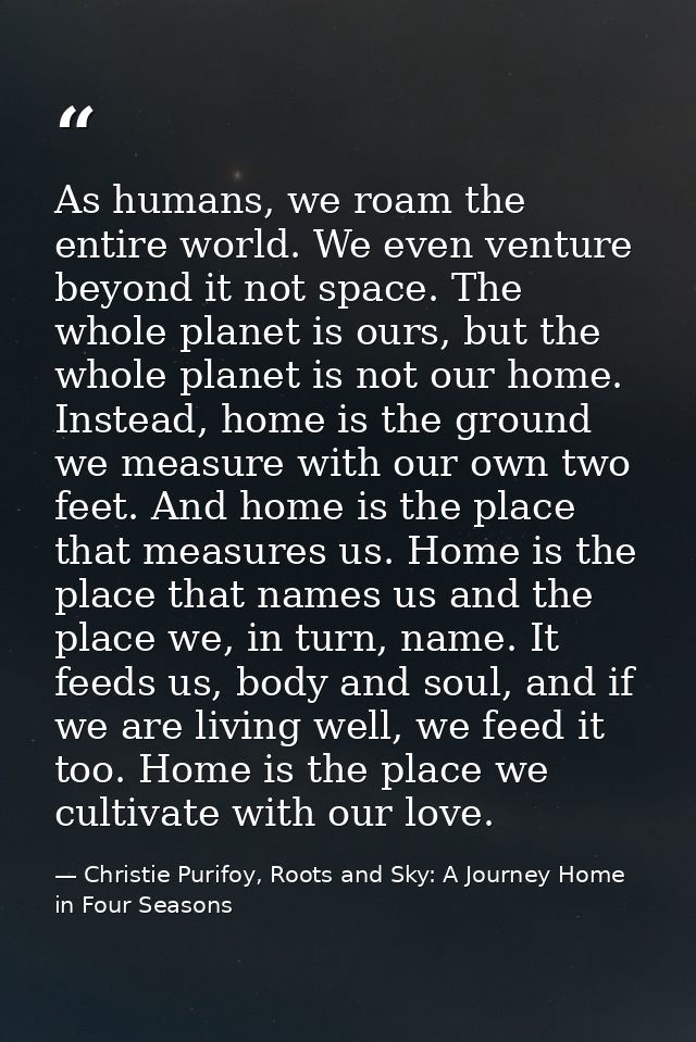 As humans, we roam the entire world. We even venture beyond it not space. The whole planet is ours, but the whole planet — Christie Purifoy, Roots and Sky: A Journey Home in Four Seasons