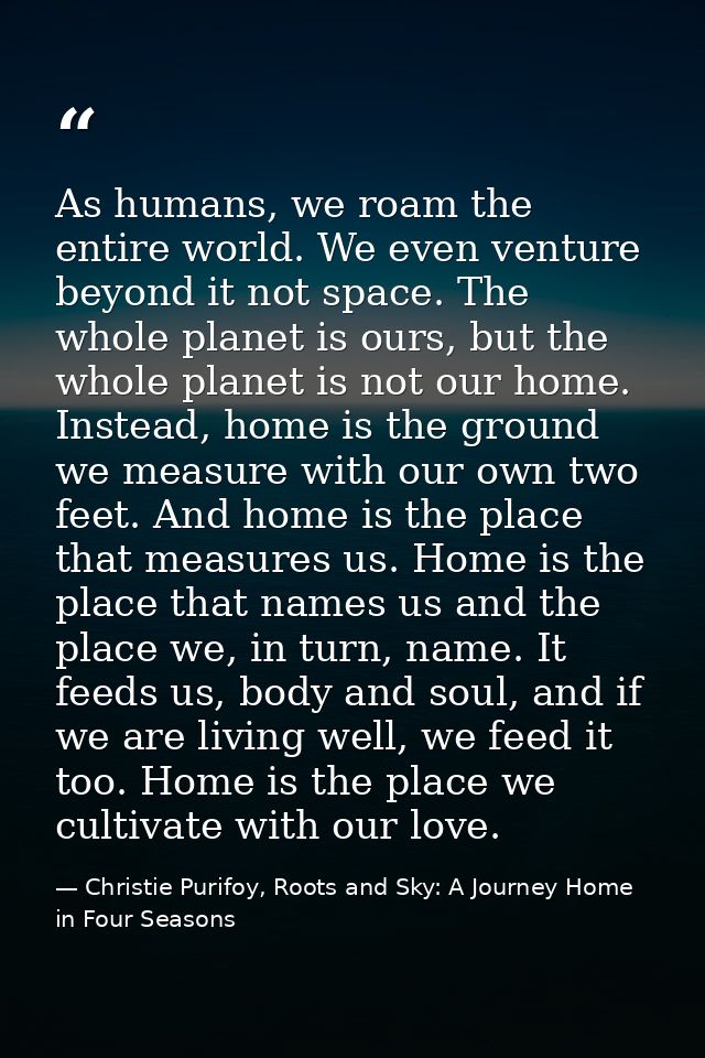 As humans, we roam the entire world. We even venture beyond it not space. The whole planet is ours, but the whole planet — Christie Purifoy, Roots and Sky: A Journey Home in Four Seasons