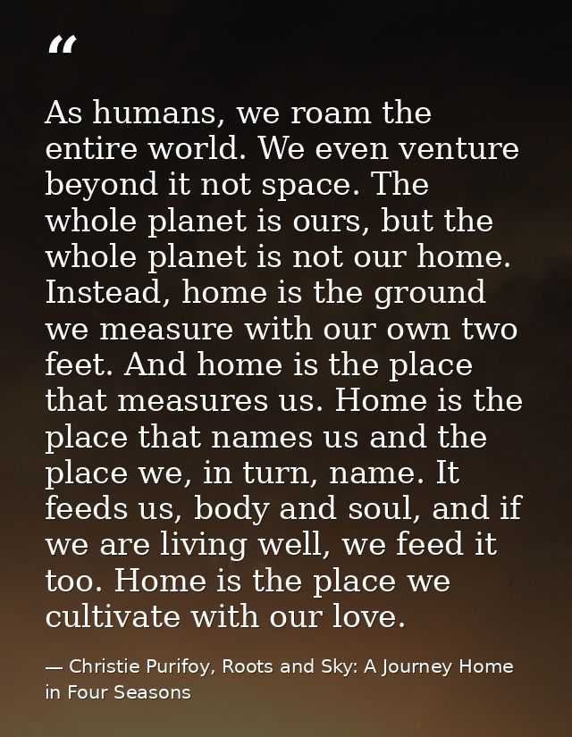 As humans, we roam the entire world. We even venture beyond it not space. The whole planet is ours, but the whole planet — Christie Purifoy, Roots and Sky: A Journey Home in Four Seasons