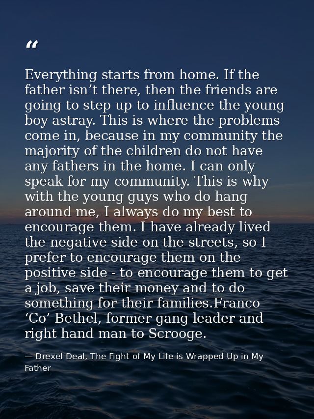 Everything starts from home. If the father isn’t there, then the friends are going to step up to influence the young boy — Drexel Deal, The Fight of My Life is Wrapped Up in My Father