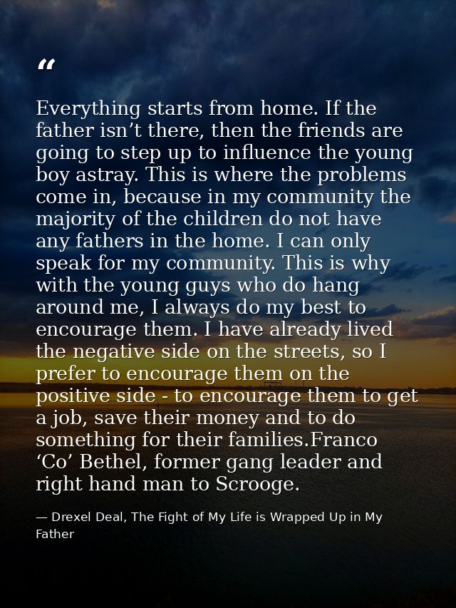 Everything starts from home. If the father isn’t there, then the friends are going to step up to influence the young boy — Drexel Deal, The Fight of My Life is Wrapped Up in My Father