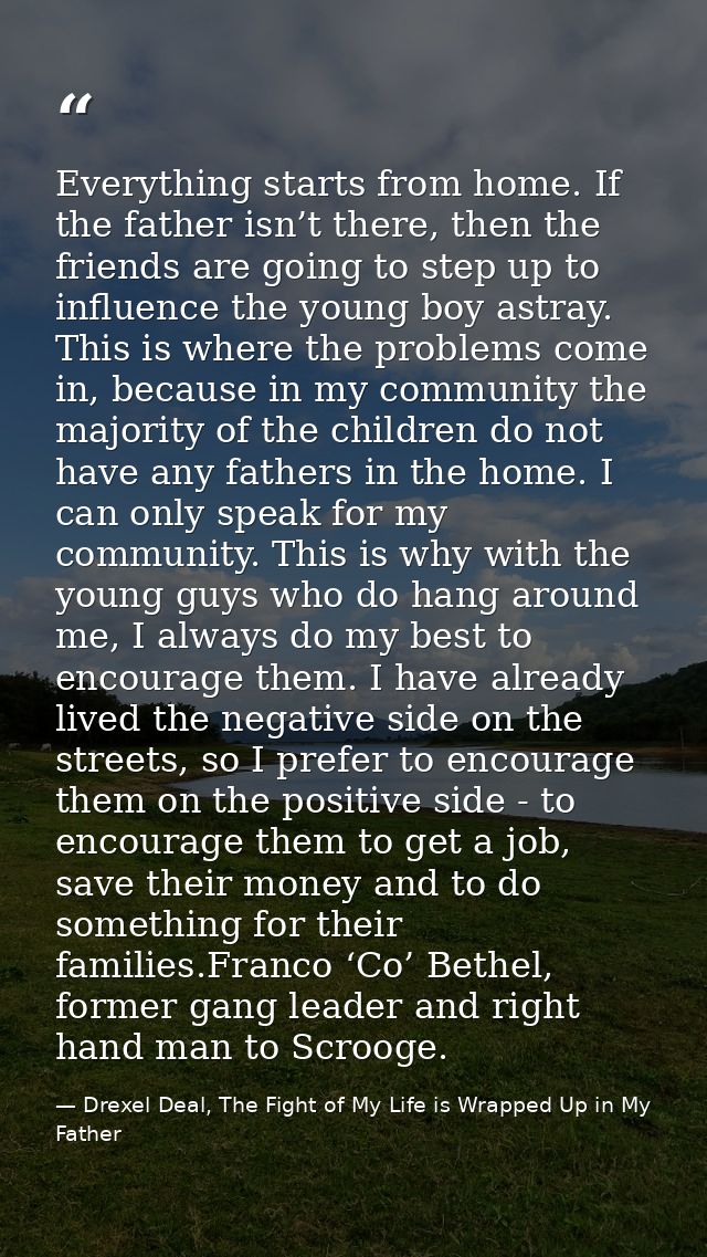 Everything starts from home. If the father isn’t there, then the friends are going to step up to influence the young boy — Drexel Deal, The Fight of My Life is Wrapped Up in My Father