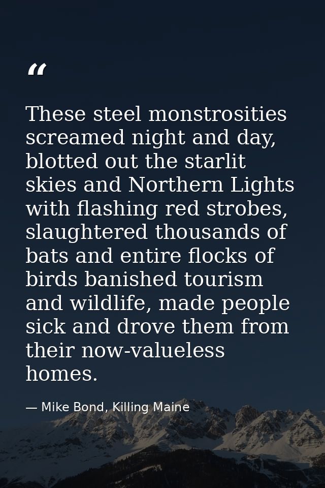 These steel monstrosities screamed night and day, blotted out the starlit skies and Northern Lights with flashing red st — Mike Bond, Killing Maine