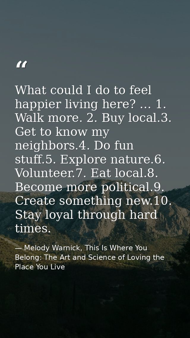 What could I do to feel happier living here? … 1. Walk more. 2. Buy local.3. Get to know my neighbors.4. Do fun stuff.5. — Melody Warnick, This Is Where You Belong: The Art and Science of Loving the Place You Live