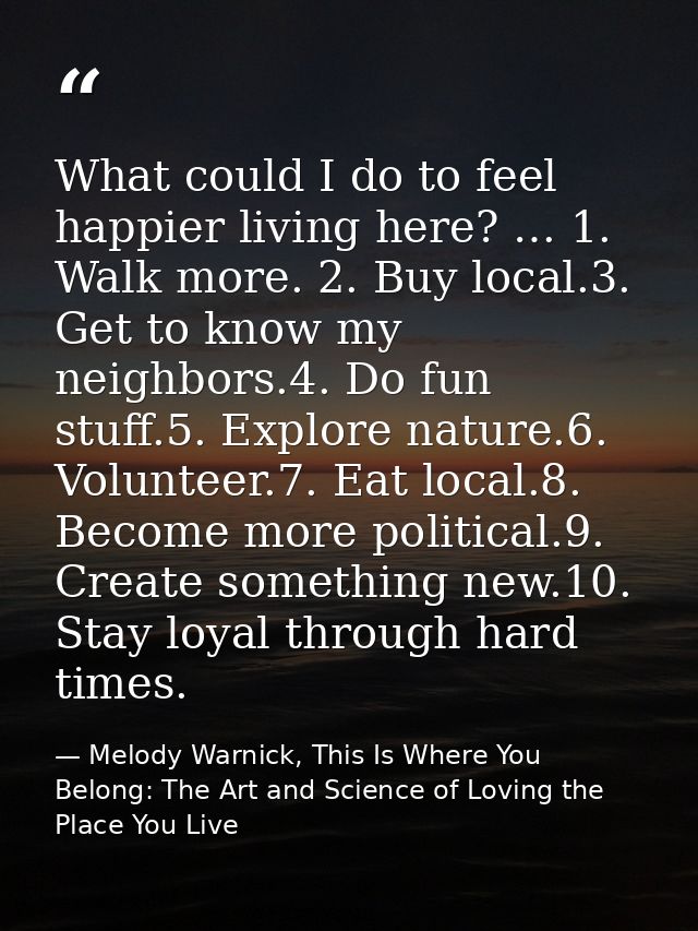 What could I do to feel happier living here? … 1. Walk more. 2. Buy local.3. Get to know my neighbors.4. Do fun stuff.5. — Melody Warnick, This Is Where You Belong: The Art and Science of Loving the Place You Live
