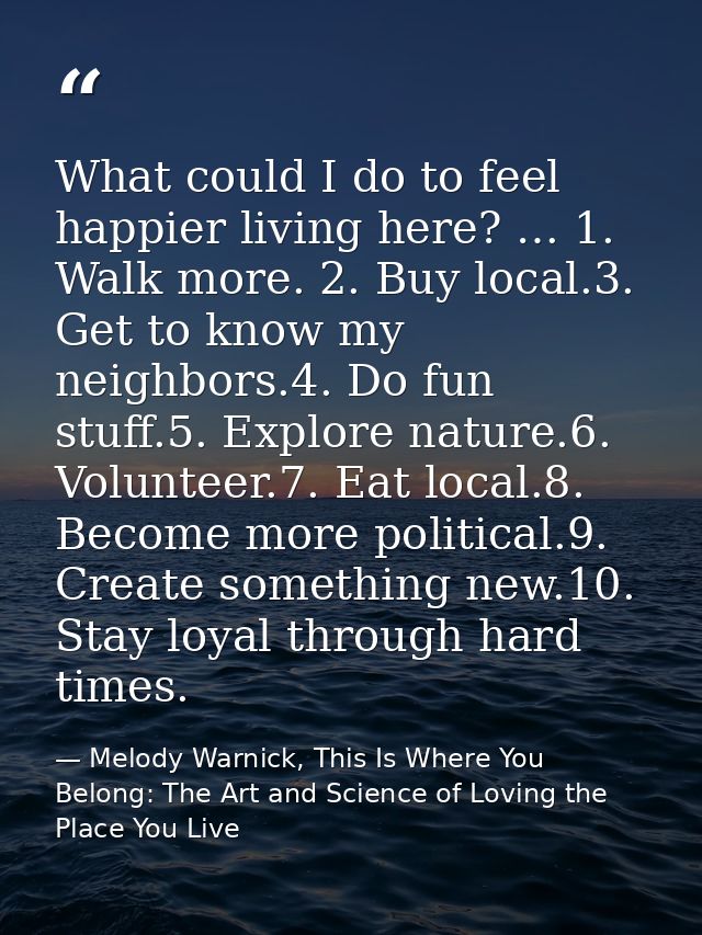 What could I do to feel happier living here? … 1. Walk more. 2. Buy local.3. Get to know my neighbors.4. Do fun stuff.5. — Melody Warnick, This Is Where You Belong: The Art and Science of Loving the Place You Live