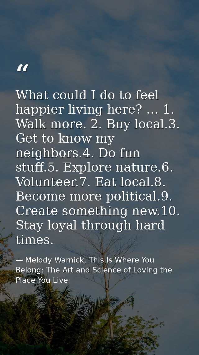 What could I do to feel happier living here? … 1. Walk more. 2. Buy local.3. Get to know my neighbors.4. Do fun stuff.5. — Melody Warnick, This Is Where You Belong: The Art and Science of Loving the Place You Live