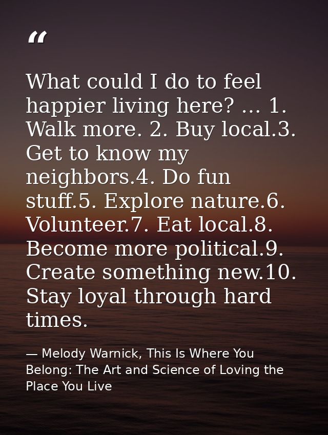 What could I do to feel happier living here? … 1. Walk more. 2. Buy local.3. Get to know my neighbors.4. Do fun stuff.5. — Melody Warnick, This Is Where You Belong: The Art and Science of Loving the Place You Live