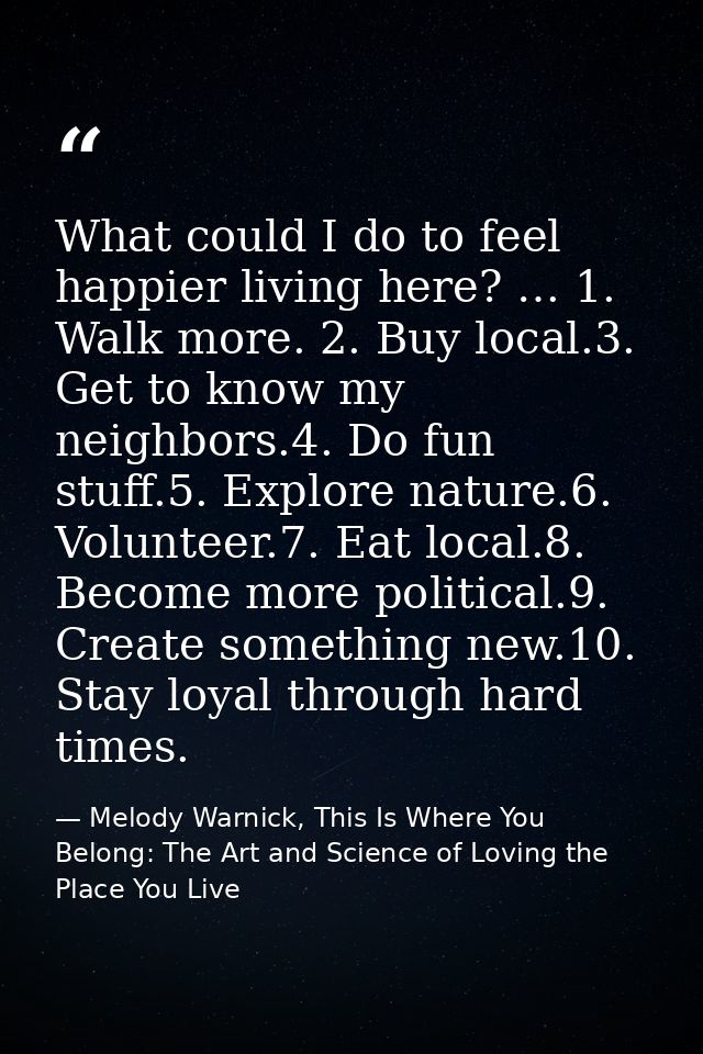 What could I do to feel happier living here? … 1. Walk more. 2. Buy local.3. Get to know my neighbors.4. Do fun stuff.5. — Melody Warnick, This Is Where You Belong: The Art and Science of Loving the Place You Live