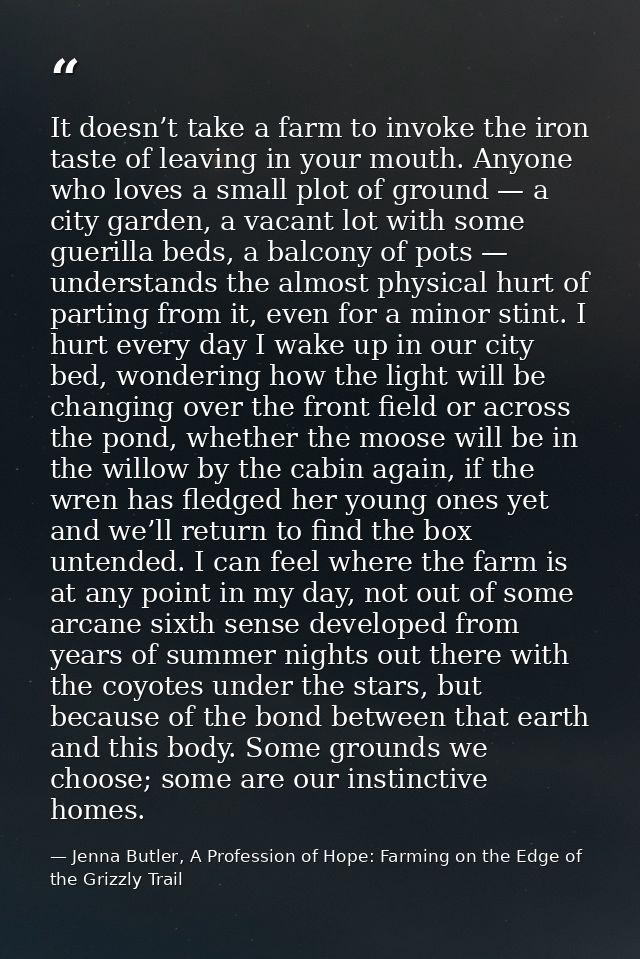 It doesn’t take a farm to invoke the iron taste of leaving in your mouth. Anyone who loves a small plot of ground — a ci — Jenna Butler, A Profession of Hope: Farming on the Edge of the Grizzly Trail