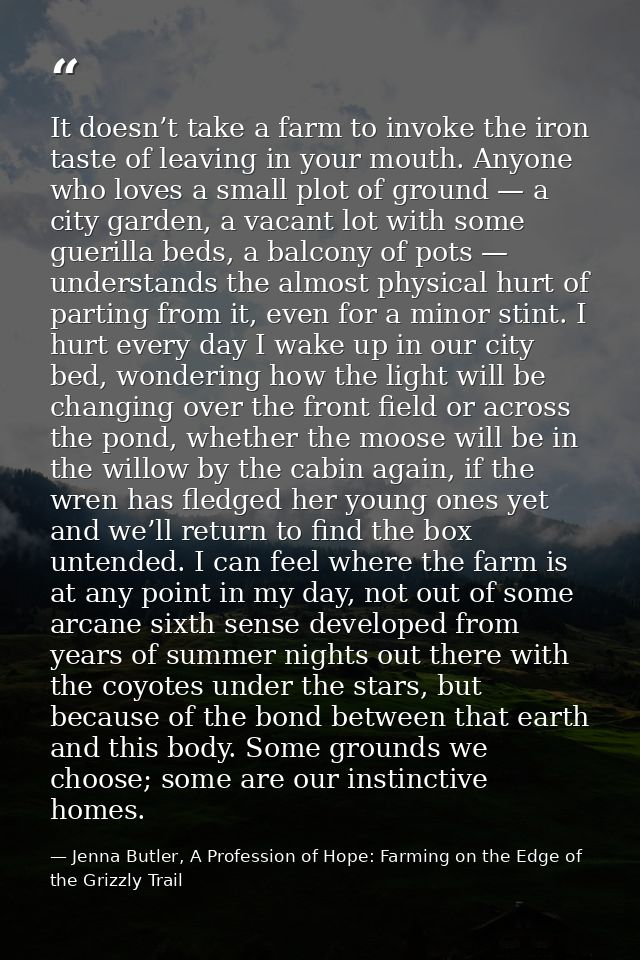 It doesn’t take a farm to invoke the iron taste of leaving in your mouth. Anyone who loves a small plot of ground — a ci — Jenna Butler, A Profession of Hope: Farming on the Edge of the Grizzly Trail