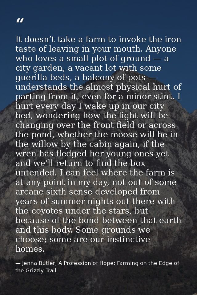 It doesn’t take a farm to invoke the iron taste of leaving in your mouth. Anyone who loves a small plot of ground — a ci — Jenna Butler, A Profession of Hope: Farming on the Edge of the Grizzly Trail