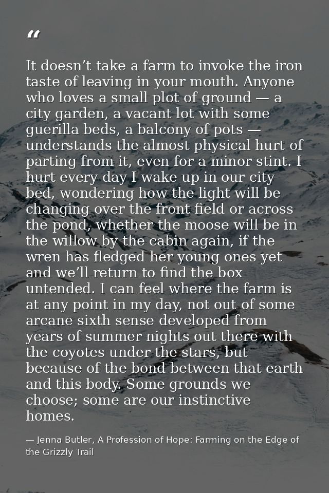 It doesn’t take a farm to invoke the iron taste of leaving in your mouth. Anyone who loves a small plot of ground — a ci — Jenna Butler, A Profession of Hope: Farming on the Edge of the Grizzly Trail