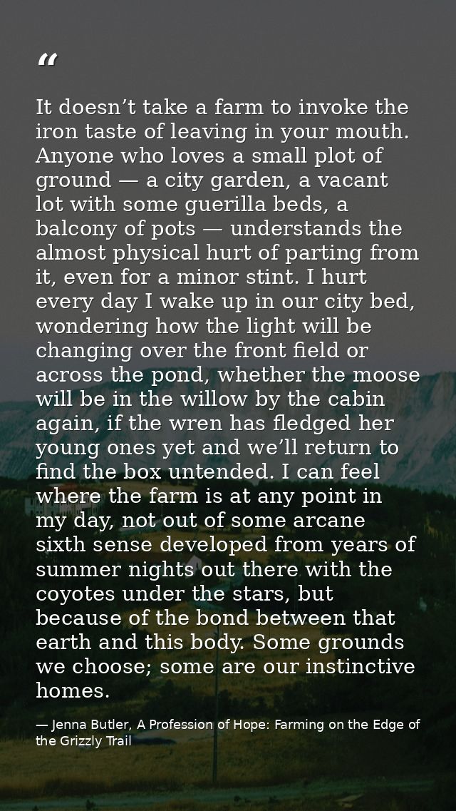 It doesn’t take a farm to invoke the iron taste of leaving in your mouth. Anyone who loves a small plot of ground — a ci — Jenna Butler, A Profession of Hope: Farming on the Edge of the Grizzly Trail