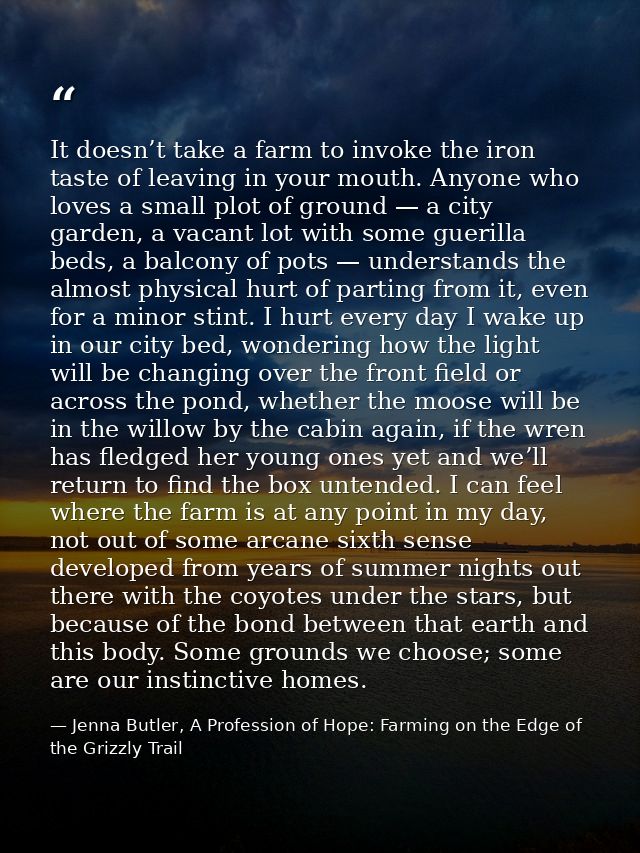 It doesn’t take a farm to invoke the iron taste of leaving in your mouth. Anyone who loves a small plot of ground — a ci — Jenna Butler, A Profession of Hope: Farming on the Edge of the Grizzly Trail