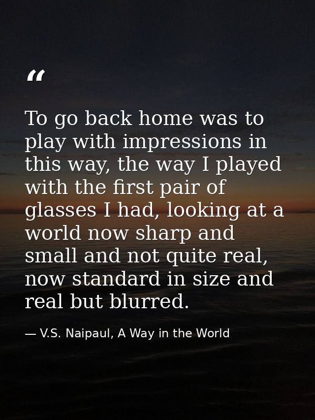 To go back home was to play with impressions in this way, the way I played with the first pair of glasses I had, looking — V.S. Naipaul, A Way in the World