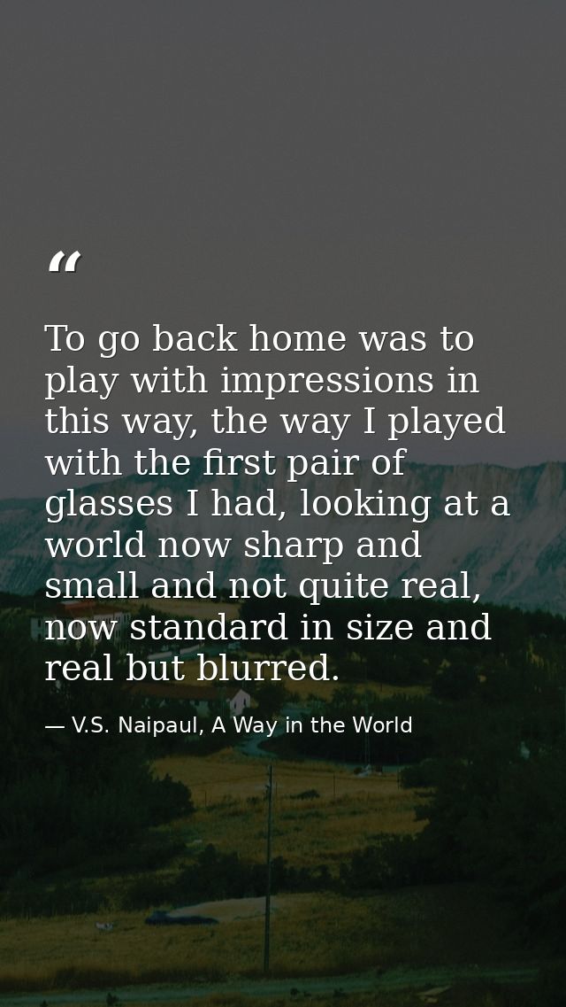 To go back home was to play with impressions in this way, the way I played with the first pair of glasses I had, looking — V.S. Naipaul, A Way in the World