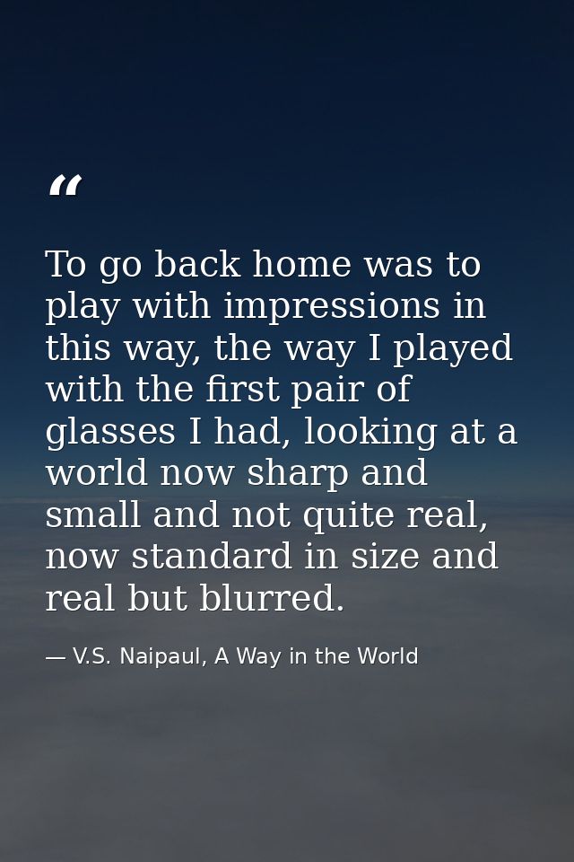 To go back home was to play with impressions in this way, the way I played with the first pair of glasses I had, looking — V.S. Naipaul, A Way in the World