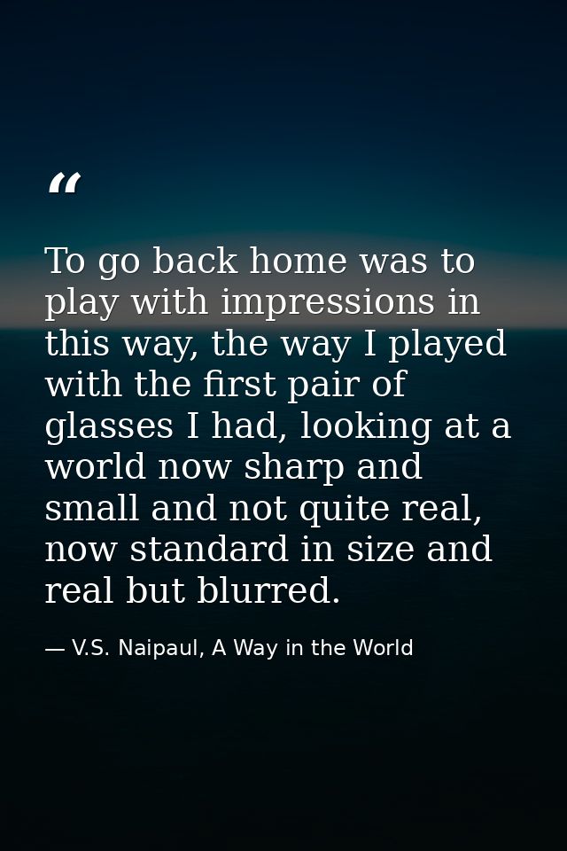 To go back home was to play with impressions in this way, the way I played with the first pair of glasses I had, looking — V.S. Naipaul, A Way in the World