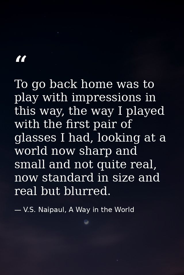 To go back home was to play with impressions in this way, the way I played with the first pair of glasses I had, looking — V.S. Naipaul, A Way in the World