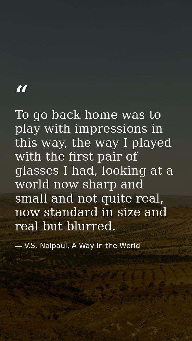 To go back home was to play with impressions in this way, the way I played with the first pair of glasses I had, looking — V.S. Naipaul, A Way in the World
