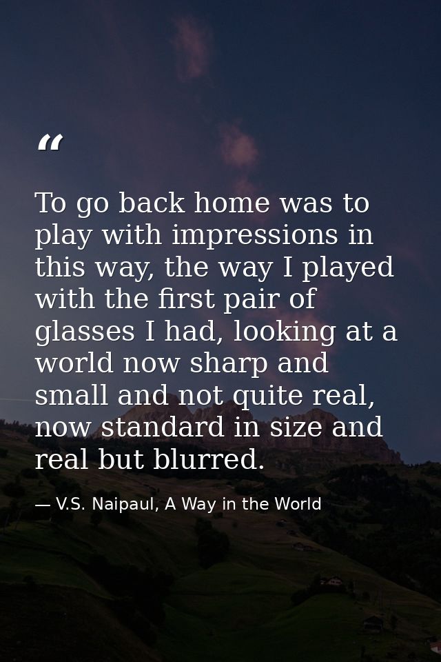 To go back home was to play with impressions in this way, the way I played with the first pair of glasses I had, looking — V.S. Naipaul, A Way in the World