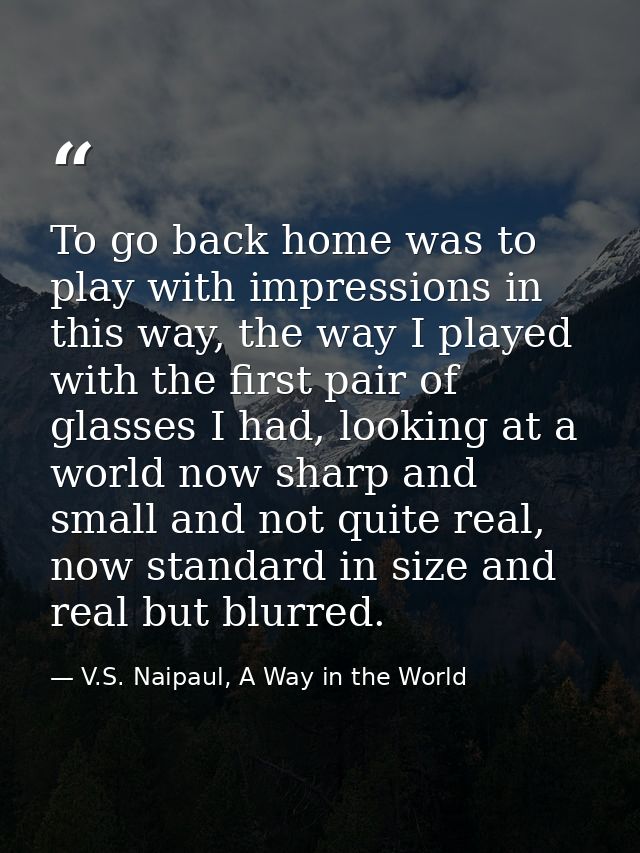 To go back home was to play with impressions in this way, the way I played with the first pair of glasses I had, looking — V.S. Naipaul, A Way in the World