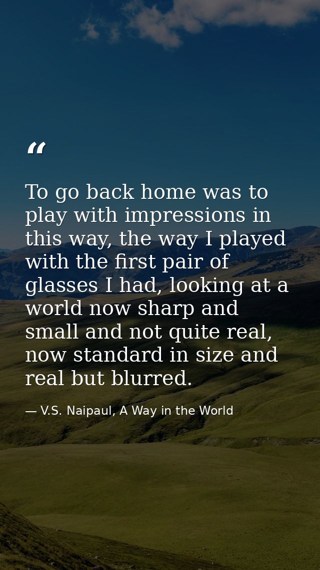 To go back home was to play with impressions in this way, the way I played with the first pair of glasses I had, looking — V.S. Naipaul, A Way in the World