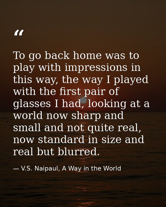 To go back home was to play with impressions in this way, the way I played with the first pair of glasses I had, looking — V.S. Naipaul, A Way in the World