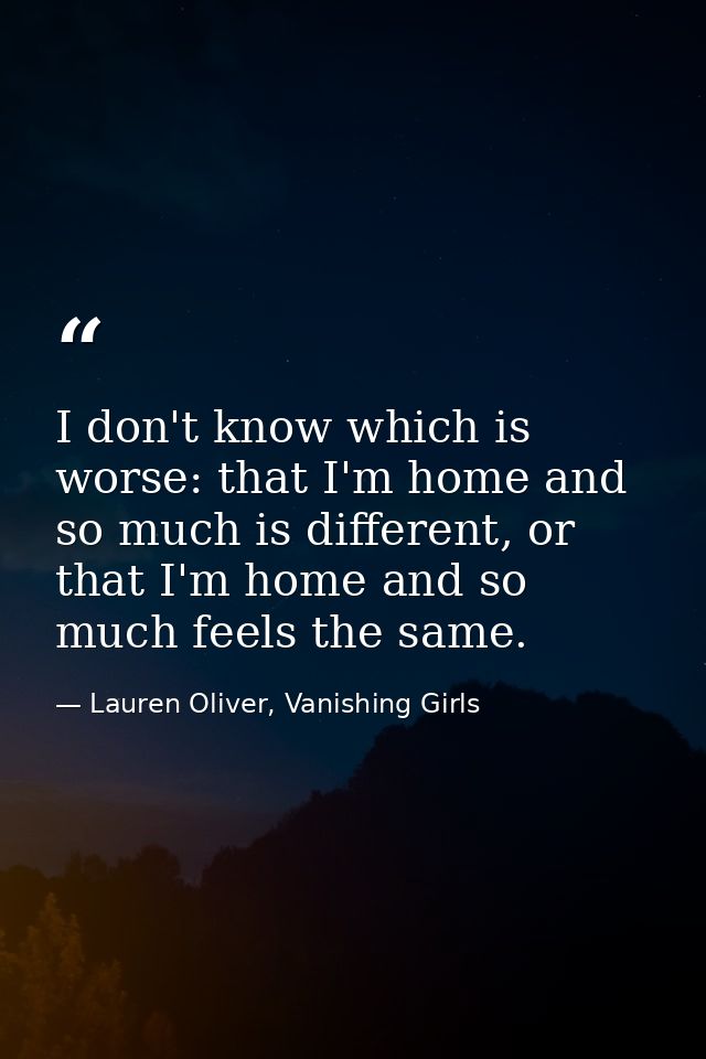 I don't know which is worse: that I'm home and so much is different, or that I'm home and so much feels the same. — Lauren Oliver, Vanishing Girls