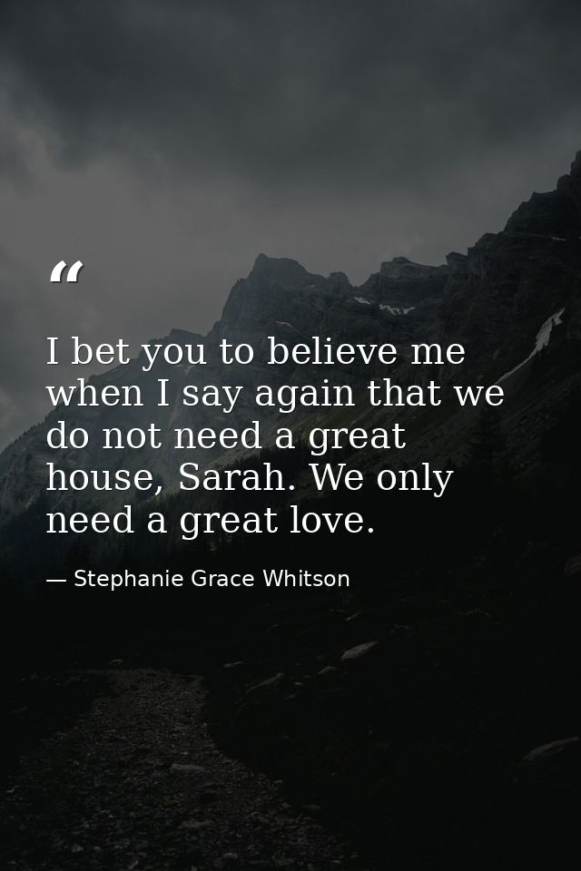 I bet you to believe me when I say again that we do not need a great house, Sarah. We only need a great love. — Stephanie Grace Whitson