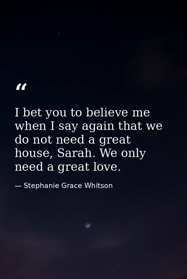I bet you to believe me when I say again that we do not need a great house, Sarah. We only need a great love. — Stephanie Grace Whitson