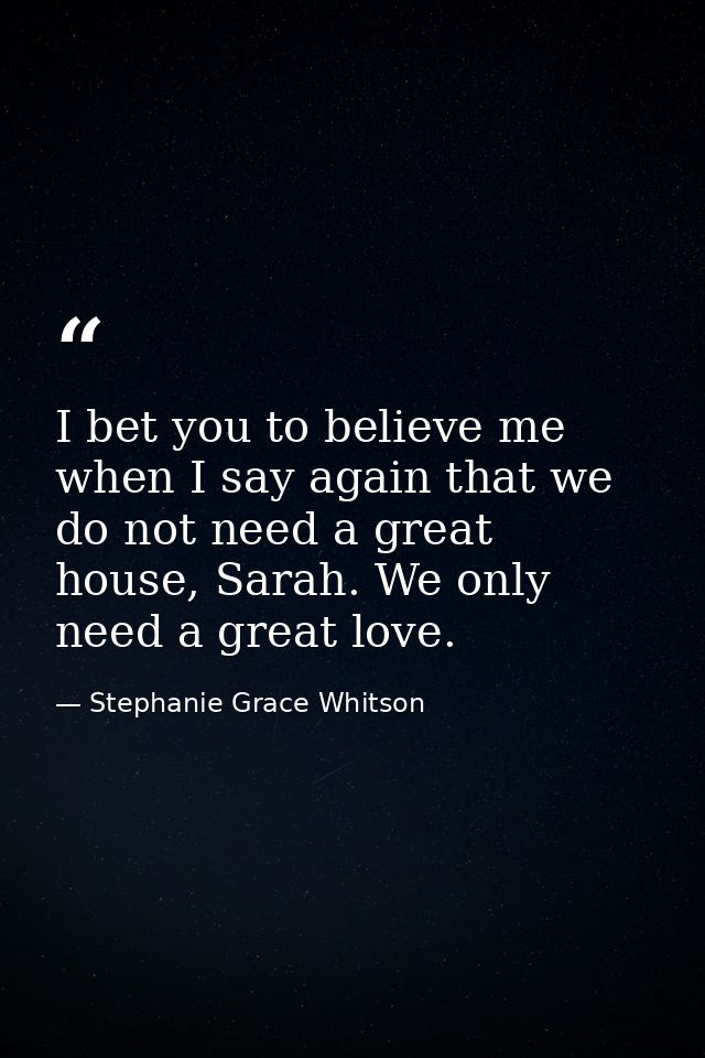 I bet you to believe me when I say again that we do not need a great house, Sarah. We only need a great love. — Stephanie Grace Whitson