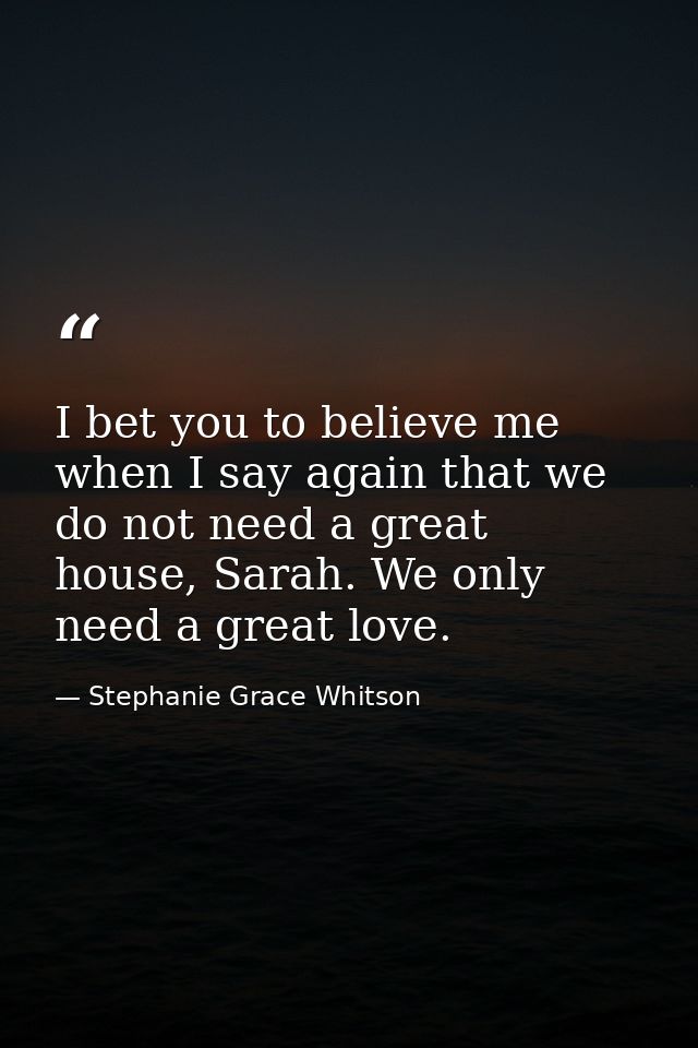 I bet you to believe me when I say again that we do not need a great house, Sarah. We only need a great love. — Stephanie Grace Whitson