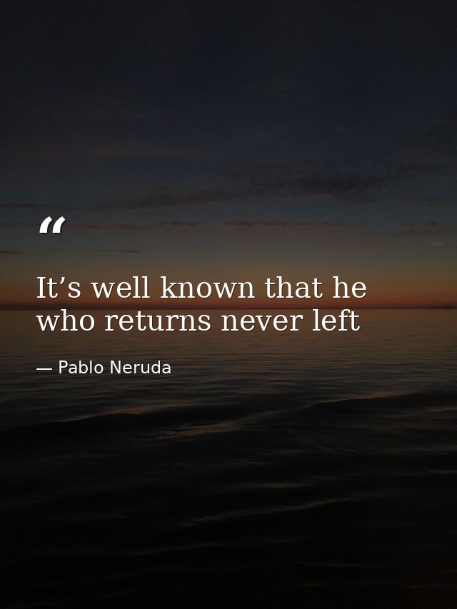 It’s well known that he who returns never left — Pablo Neruda