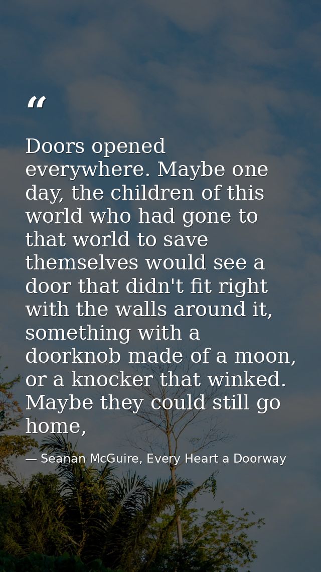 Doors opened everywhere. Maybe one day, the children of this world who had gone to that world to save themselves would s — Seanan McGuire, Every Heart a Doorway