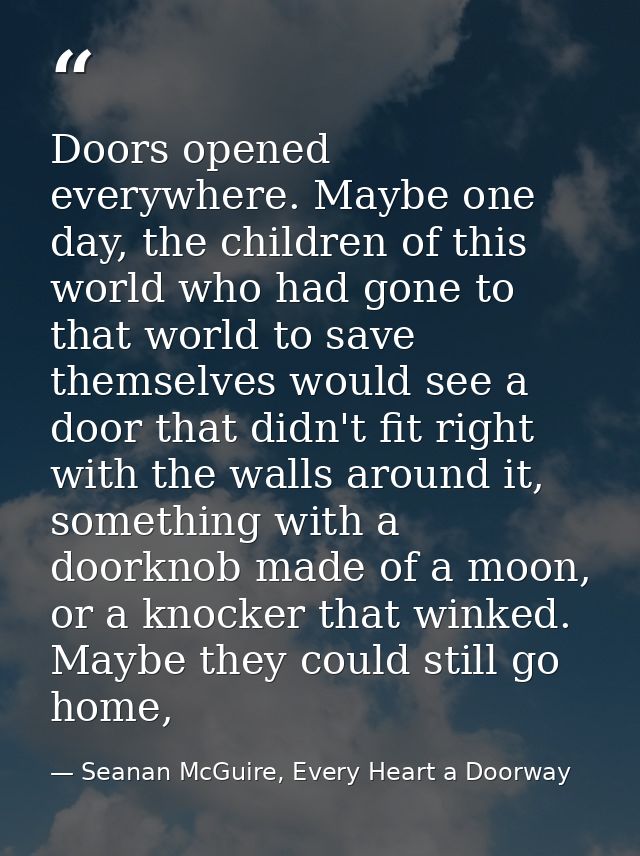Doors opened everywhere. Maybe one day, the children of this world who had gone to that world to save themselves would s — Seanan McGuire, Every Heart a Doorway