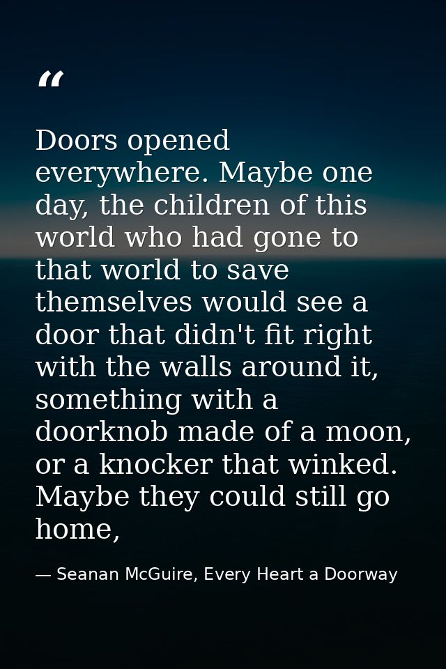 Doors opened everywhere. Maybe one day, the children of this world who had gone to that world to save themselves would s — Seanan McGuire, Every Heart a Doorway