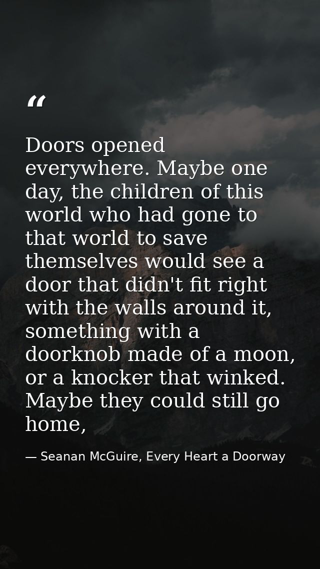 Doors opened everywhere. Maybe one day, the children of this world who had gone to that world to save themselves would s — Seanan McGuire, Every Heart a Doorway