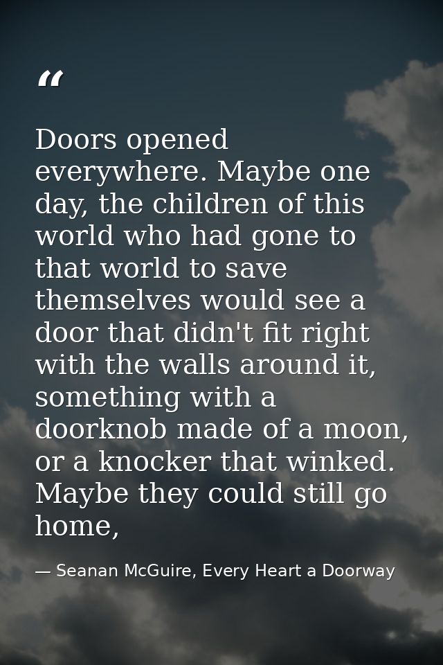 Doors opened everywhere. Maybe one day, the children of this world who had gone to that world to save themselves would s — Seanan McGuire, Every Heart a Doorway