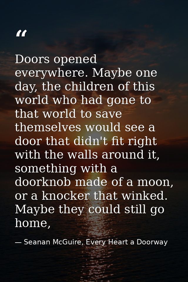 Doors opened everywhere. Maybe one day, the children of this world who had gone to that world to save themselves would s — Seanan McGuire, Every Heart a Doorway