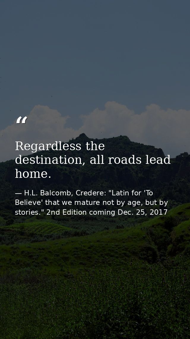 Regardless the destination, all roads lead home. — H.L. Balcomb, Credere: "Latin for 'To Believe' that we mature not by age, but by stories." 2nd Edition coming Dec. 25, 2017