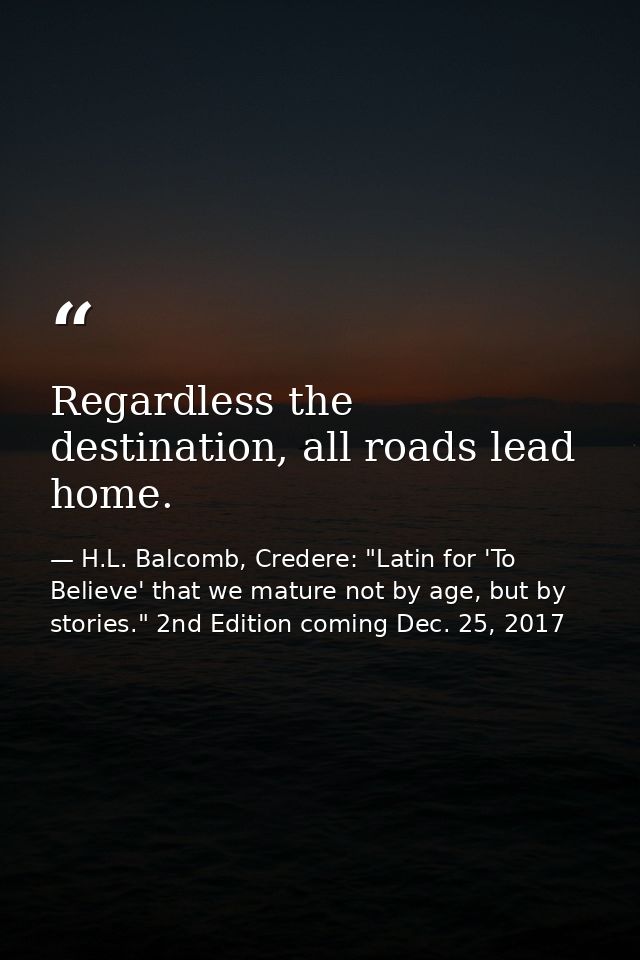 Regardless the destination, all roads lead home. — H.L. Balcomb, Credere: "Latin for 'To Believe' that we mature not by age, but by stories." 2nd Edition coming Dec. 25, 2017
