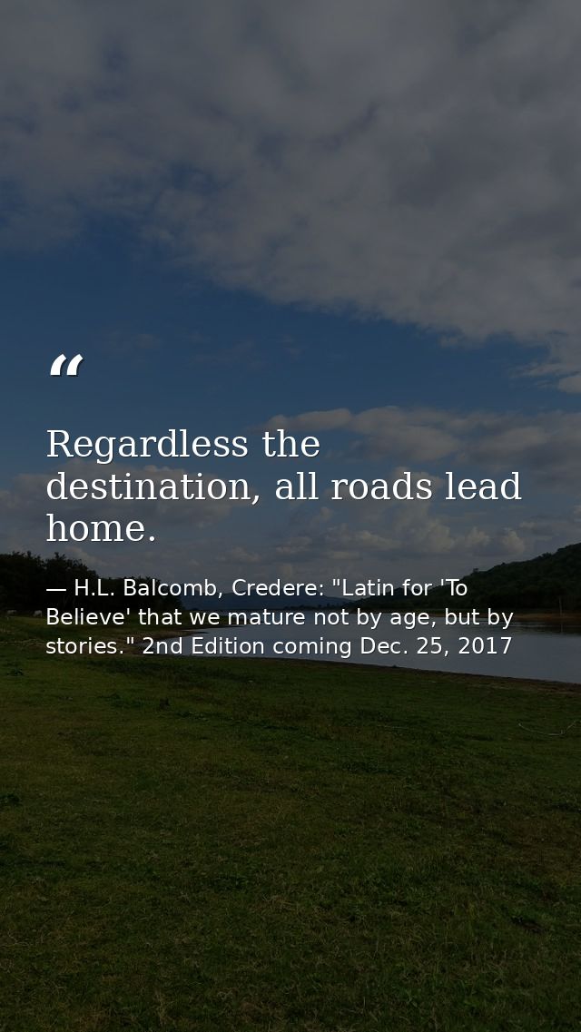 Regardless the destination, all roads lead home. — H.L. Balcomb, Credere: "Latin for 'To Believe' that we mature not by age, but by stories." 2nd Edition coming Dec. 25, 2017