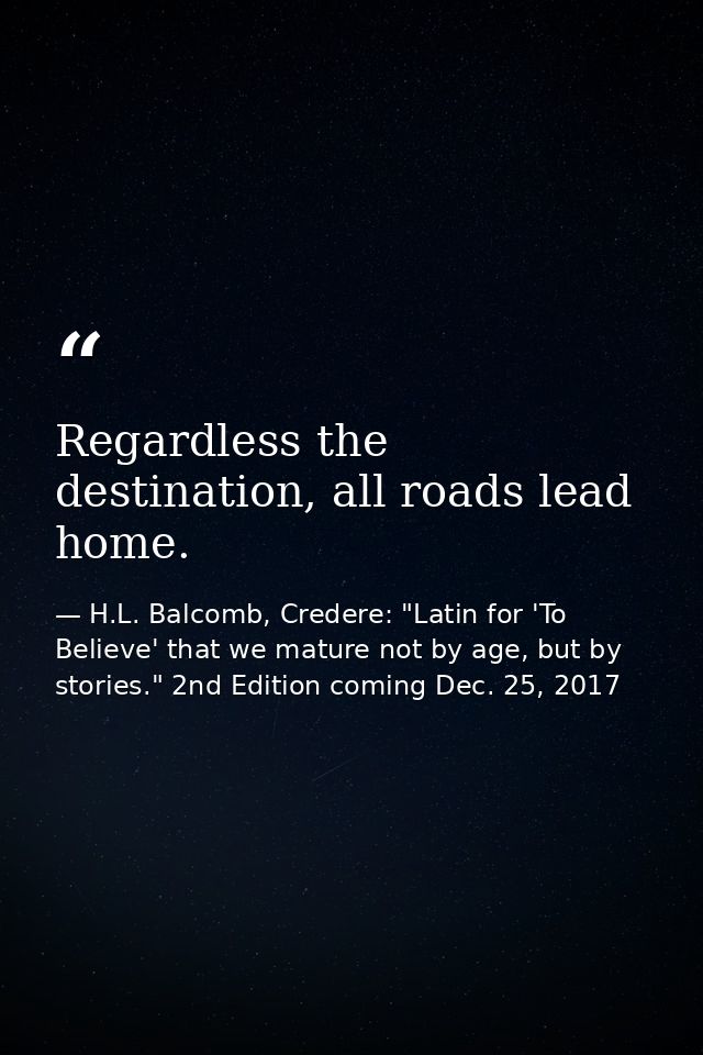 Regardless the destination, all roads lead home. — H.L. Balcomb, Credere: "Latin for 'To Believe' that we mature not by age, but by stories." 2nd Edition coming Dec. 25, 2017